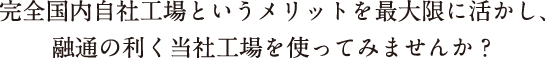 完全国内自社工場というメリットを最大限に活かし、 融通の利く当社工場を使ってみませんか？